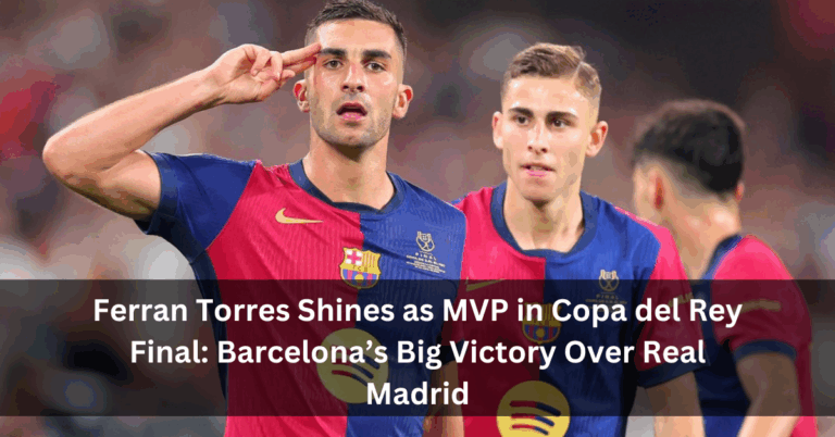 Ferran Torres Shines as MVP in Copa del Rey Final: Barcelona’s Big Victory Over Real Madrid